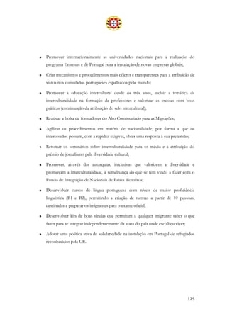 125
• Promover internacionalmente as universidades nacionais para a realização do
programa Erasmus e de Portugal para a instalação de novas empresas globais;
• Criar mecanismos e procedimentos mais céleres e transparentes para a atribuição de
vistos nos consulados portugueses espalhados pelo mundo;
• Promover a educação intercultural desde os três anos, incluir a temática da
interculturalidade na formação de professores e valorizar as escolas com boas
práticas (continuação da atribuição do selo intercultural);
• Reativar a bolsa de formadores do Alto Comissariado para as Migrações;
• Agilizar os procedimentos em matéria de nacionalidade, por forma a que os
interessados possam, com a rapidez exigível, obter uma resposta à sua pretensão;
• Retomar os seminários sobre interculturalidade para os média e a atribuição do
prémio de jornalismo pela diversidade cultural;
• Promover, através das autarquias, iniciativas que valorizem a diversidade e
promovam a interculturalidade, à semelhança do que se tem vindo a fazer com o
Fundo de Integração de Nacionais de Países Terceiros;
• Desenvolver cursos de língua portuguesa com níveis de maior proficiência
linguística (B1 e B2), permitindo a criação de turmas a partir de 10 pessoas,
destinadas a preparar os imigrantes para o exame oficial;
• Desenvolver kits de boas vindas que permitam a qualquer imigrante saber o que
fazer para se integrar independentemente da zona do país onde escolheu viver;
• Adotar uma política ativa de solidariedade na instalação em Portugal de refugiados
reconhecidos pela UE.
 