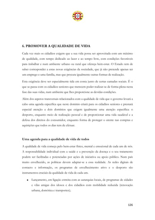 126
6. PROMOVER A QUALIDADE DE VIDA
Cada vez mais os cidadãos exigem que a sua vida possa ser aproveitada com um máximo
de qualidade, com tempo dedicado ao lazer e ao tempo livre, com condições favoráveis
para trabalhar e num ambiente urbano ou rural que ofereça bem-estar. O Estado tem de
saber corresponder a estas novas exigências da sociedade, que já não pretende apenas ter
um emprego e uma família, mas que procura igualmente outras formas de realização.
Esta exigência deve ser especialmente tida em conta junto de certas camadas sociais. É o
que se passa com os cidadãos seniores que merecem poder realizar-se de forma plena nesta
fase das suas vidas, num ambiente que lhes proporcione as devidas condições.
Além dos aspetos transversais relacionados com a qualidade de vida que o governo levará a
cabo uma agenda específica que neste domínio criará para os cidadãos seniores e prestará
especial atenção a dois domínios que exigem igualmente uma atenção específica: o
desporto, enquanto meio de realização pessoal e de proporcionar uma vida saudável e a
defesa dos direitos do consumidor, enquanto forma de proteger o utente nas compras e
aquisições que todos os dias tem de efetuar.
Uma agenda para a qualidade de vida de todos
A qualidade de vida começa pelo bem-estar físico, mental e emocional de cada um de nós.
A responsabilidade individual com a saúde e a prevenção da doença e o seu tratamento
podem ser facilitadas e potenciadas por ações de iniciativa ou apoio público. Num país
muito envelhecido, as políticas devem adaptar-se a essa realidade. As redes digitais de
contacto e informação, os programas de envelhecimento ativo e o desporto são
instrumentos cruciais da qualidade de vida de cada um.
• Lançamento, em ligação estreita com as autarquias locais, de programas de cidades
e vilas amigas dos idosos e dos cidadãos com mobilidade reduzida (renovação
urbana, domótica e transportes);
 