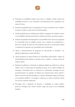 127
• Promoção da mobilidade inclusiva para todos os cidadãos, criando sistemas de
mobilidade acessíveis e auto sustentáveis economicamente para a população com
mais de 65 anos;
• Inserção da população idosa em programas de serviço comunitário com o objetivo
de apoiar e auxiliar o ensino de jovens desfavorecidos;
• Criação de plataformas tecnológicas para facilitar a integração dos cidadãos seniores
com mobilidade reduzida, potenciando a redução da exclusão social destes grupos;
• Inclusão da população desempregada nas comunidades locais através de programas
de voluntariado junto de cidadãos seniores com o objetivo de acompanhá-los e
promover a adoção de estilos de vida socialmente mais ativos, aumentando também
o sentimento de segurança nas comunidades mais envelhecidas;
• Apoiar o desenvolvimento de programas de teleconsultas ao domicílio e de
aplicações digitais para a saúde individual;
• Apoiar programas de desenvolvimento de telemedicina aproveitando a largura de
banda disponível para facilitar as consultas entre o médico e o doente, através de
imagens «online»;
• Programa de aplicação e valorização de aplicações digitais que melhorem a vida nas
cidades, como a monitorização da qualidade da água e do ar «online»; b) Bilhete de
transportes intermodal único no telemóvel; c) Informação municipal útil por
georreferenciação; d) aquisição de bilhetes por telemóvel para oferta cultural e
lúdica ou através do portal municipal; e) os Serviços Municipais ubíquos; f) Internet
nos transportes públicos e nos parques e jardins; g) os centros comerciais virtuais
nas zonas de comércio tradicional;
• Prosseguir com a eliminação de barreiras à mobilidade no espaço público,
promover Portugal como destino turístico amigo das pessoas com mobilidade
limitada;
 