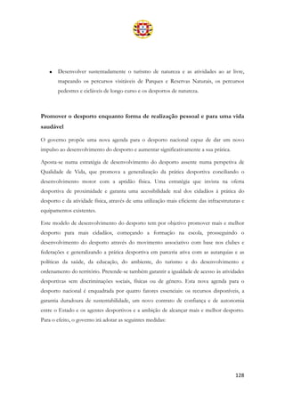 128
• Desenvolver sustentadamente o turismo de natureza e as atividades ao ar livre,
mapeando os percursos visitáveis de Parques e Reservas Naturais, os percursos
pedestres e cicláveis de longo curso e os desportos de natureza.
Promover o desporto enquanto forma de realização pessoal e para uma vida
saudável
O governo propõe uma nova agenda para o desporto nacional capaz de dar um novo
impulso ao desenvolvimento do desporto e aumentar significativamente a sua prática.
Aposta-se numa estratégia de desenvolvimento do desporto assente numa perspetiva de
Qualidade de Vida, que promova a generalização da prática desportiva conciliando o
desenvolvimento motor com a aptidão física. Uma estratégia que invista na oferta
desportiva de proximidade e garanta uma acessibilidade real dos cidadãos à prática do
desporto e da atividade física, através de uma utilização mais eficiente das infraestruturas e
equipamentos existentes.
Este modelo de desenvolvimento do desporto tem por objetivo promover mais e melhor
desporto para mais cidadãos, começando a formação na escola, prosseguindo o
desenvolvimento do desporto através do movimento associativo com base nos clubes e
federações e generalizando a prática desportiva em parceria ativa com as autarquias e as
políticas da saúde, da educação, do ambiente, do turismo e do desenvolvimento e
ordenamento do território. Pretende-se também garantir a igualdade de acesso às atividades
desportivas sem discriminações sociais, físicas ou de género. Esta nova agenda para o
desporto nacional é enquadrada por quatro fatores essenciais: os recursos disponíveis, a
garantia duradoura de sustentabilidade, um novo contrato de confiança e de autonomia
entre o Estado e os agentes desportivos e a ambição de alcançar mais e melhor desporto.
Para o efeito, o governo irá adotar as seguintes medidas:
 