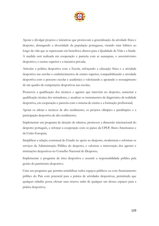 129
Apoiar e divulgar projetos e iniciativas que promovam a generalização da atividade física e
desporto, abrangendo a diversidade da população portuguesa, visando criar hábitos ao
longo da vida que se repercutam em benefícios diretos para a Qualidade de Vida e a Saúde.
A medida será realizada em cooperação e parceria com as autarquias, o associativismo
desportivo, o ensino superior e a iniciativa privada;
Articular a política desportiva com a Escola, reforçando a educação física e a atividade
desportiva nas escolas e estabelecimentos de ensino superior, compatibilizando a atividade
desportiva com o percurso escolar e académico e valorizando e apoiando o ressurgimento
de um quadro de competições desportivas nas escolas;
Promover a qualificação dos técnicos e agentes que intervêm no desporto, aumentar a
qualificação técnica dos treinadores, e atualizar os instrumentos de diagnóstico da realidade
desportiva, em cooperação e parceria com o sistema de ensino e a formação profissional;
Apoiar os atletas e técnicos de alto rendimento, os projetos olímpico e paralímpico e a
participação desportiva de alto rendimento;
Implementar um programa de deteção de talentos, promover a dimensão internacional do
desporto português, e reforçar a cooperação com os países da CPLP, Ibero-Americanos e
da União Europeia;
Simplificar a relação contratual do Estado no apoio ao desporto, modernizar e reformar os
serviços da Administração Pública do desporto, e valorizar a intervenção dos agentes e
instituições desportivas no Conselho Nacional do Desporto;
Implementar o programa de ética desportiva e assumir a responsabilidade pública pela
gestão do património desportivo.
Criar um programa que permita rentabilizar todos espaços públicos ou com financiamento
público do País com potencial para a prática de atividades desportivas, permitindo que
qualquer cidadão possa efetuar uma reserva online de qualquer um desses espaços para a
prática desportiva;
 