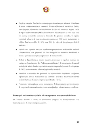 13
• Duplicar o crédito fiscal ao investimento para investimentos acima de 10 milhões
de euros e desburocratizar a concessão de um crédito fiscal automático. Assim,
serão elegíveis para crédito fiscal automático de 25% no âmbito do Regime Fiscal
de Apoio ao Investimento (RFAI) investimentos até 10M euros (o valor atual é de
5M euros), permitindo aumentar a dimensão dos projetos apoiados. O regime
contratual aplicar-se-á para investimentos acima dos 10M euros, aumentando o
crédito fiscal concedido de 10% para 20% do valor de investimento elegível
realizado;
• Instituir uma lógica de serviço e atendimento personalizado ao investidor nacional
e internacional, com propostas de valor integradas de incentivos financeiros e
fiscais e apoio na aceleração dos processos de licenciamento;
• Reduzir a dependência de crédito bancário, reforçando o papel do mercado de
capitais no financiamento das PME, em especial através de instrumentos de capital
(emissão de ações), fundos especializados de dívida privada (emissão de obrigações
de PME) ou instrumentos híbridos (equiparados a capital);
• Promover a aceleração dos processos de reestruturação empresarial e respetiva
capitalização, criando mecanismos que facilitem a conversão da dívida em capital
ou de redução da dívida em empresas consideradas viáveis;
• Fomentar a introdução de novos instrumentos de financiamento ao investimento
de empresas de menor dimensão, como o crowdfunding e o financiamento peer2peer.
Prosseguir políticas favoráveis às microempresas e ao empreendedorismo
O Governo defende a criação de mecanismos dirigidos ao desenvolvimento das
microempresas e de projetos empreendedores.
 