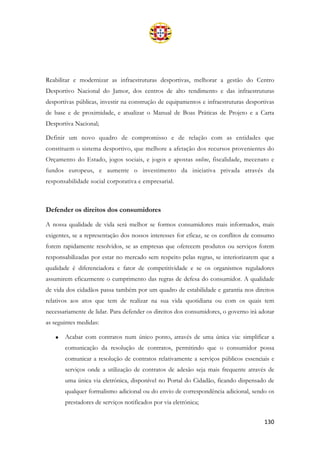 130
Reabilitar e modernizar as infraestruturas desportivas, melhorar a gestão do Centro
Desportivo Nacional do Jamor, dos centros de alto rendimento e das infraestruturas
desportivas públicas, investir na construção de equipamentos e infraestruturas desportivas
de base e de proximidade, e atualizar o Manual de Boas Práticas de Projeto e a Carta
Desportiva Nacional;
Definir um novo quadro de compromisso e de relação com as entidades que
constituem o sistema desportivo, que melhore a afetação dos recursos provenientes do
Orçamento do Estado, jogos sociais, e jogos e apostas online, fiscalidade, mecenato e
fundos europeus, e aumente o investimento da iniciativa privada através da
responsabilidade social corporativa e empresarial.
Defender os direitos dos consumidores
A nossa qualidade de vida será melhor se formos consumidores mais informados, mais
exigentes, se a representação dos nossos interesses for eficaz, se os conflitos de consumo
forem rapidamente resolvidos, se as empresas que oferecem produtos ou serviços forem
responsabilizadas por estar no mercado sem respeito pelas regras, se interiorizarem que a
qualidade é diferenciadora e fator de competitividade e se os organismos reguladores
assumirem eficazmente o cumprimento das regras de defesa do consumidor. A qualidade
de vida dos cidadãos passa também por um quadro de estabilidade e garantia nos direitos
relativos aos atos que tem de realizar na sua vida quotidiana ou com os quais tem
necessariamente de lidar. Para defender os direitos dos consumidores, o governo irá adotar
as seguintes medidas:
• Acabar com contratos num único ponto, através de uma única via: simplificar a
comunicação da resolução de contratos, permitindo que o consumidor possa
comunicar a resolução de contratos relativamente a serviços públicos essenciais e
serviços onde a utilização de contratos de adesão seja mais frequente através de
uma única via eletrónica, disponível no Portal do Cidadão, ficando dispensado de
qualquer formalismo adicional ou do envio de correspondência adicional, sendo os
prestadores de serviços notificados por via eletrónica;
 