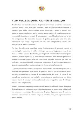 132
7. UMA NOVA GERAÇÃO DE POLÍTICAS DE HABITAÇÃO
A habitação é um direito fundamental de primeira importância. Constitui a base de uma
sociedade estável e coesa, bem como o alicerce a partir do qual os cidadãos constroem as
condições para aceder a outros direitos, como a educação, a saúde, o trabalho ou a
realização pessoal. Atualmente, porém, assiste-se a uma mudança de paradigma, que gera a
oportunidade dinamizar o mercado de arrendamento e a reabilitação urbana, mas se não
for acompanhada das necessárias medidas de política, pode gerar uma nova crise
habitacional, o que obriga a reequacionar este tema como uma prioridade nacional. Uma
nova geração de política é prioritária.
Por força das políticas de austeridade, muitas famílias deixaram de conseguir cumprir as
suas obrigações em matéria de crédito à habitação e, por esta via, perderam ou estão em
risco de perder a sua casa. Tais famílias, que no passado investiram bastante na respetiva
habitação, veem-se agora não só numa situação dramática, como também privadas do
principal destino das poupanças de uma vida. Outros agregados familiares, que ainda não
perderam a casa, têm dificuldade em assegurar o pagamento de serviços essenciais como a
água, gás ou eletricidade, o que representa por si só uma carência habitacional.
O governo não virará as costas a estas pessoas. Pelo contrário, encontrará respostas para as
situações mais prementes, seja através da proteção daqueles que se encontram sob a
ameaça de penhora da respetiva casa de morada de família, seja através da criação de um
mercado de arrendamento em condições economicamente acessíveis, seja, em último
recurso, através de uma nova política de habitação uma nova política social de habitação
inclusiva e não estigmatizante.
Importa garantir que todos disponham de condições de habitabilidade dignas. Isso passa,
designadamente, por combater a precariedade inda existente no nosso parque habitacional,
por promover a consolidação das áreas urbanas de génese ilegal, mas, acima de tudo, por
incentivar a recuperação de edifícios antigos e, em vários casos, sem requisitos mínimos
para lá se morar.
 