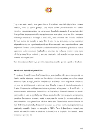 133
O governo levará a cabo uma aposta forte e determinada na reabilitação urbana, tanto de
edifícios, como do espaço público. Esta aposta incidirá prioritariamente nos centros
históricos e em zonas urbanas ou peri-urbanas degradadas, carecidas de um esforço sério
de requalificação e com um défice de equipamentos ou serviços essenciais. Mas a aposta na
reabilitação urbana não se cingirá a estas áreas, antes assumirá uma vocação universal,
devendo passar de exceção a regra. Isto é, em vez de construção nova, precisamos
sobretudo de renovar o património edificado. Esta orientação serve, em simultâneo, vários
propósitos: favorece o repovoamento dos centros urbanos; melhora a qualidade de vida de
segmentos socioeconómicos fragilizados e em risco de exclusão; promove uma maior
eficiência energética; e estimula o setor da construção civil, criando emprego numa área
bastante afetada pela crise.
Para alcançar estes objetivos, o governo executará as medidas que em seguida se detalham.
Prioridade à reabilitação urbana
A existência de edifícios ou frações devolutos, acarretando o não aproveitamento da sua
função social e produtiva, constitui um fator lesivo do interesse público, na medida em que
diminui a oferta de fogos, espaços comerciais ou de serviços e solo disponível, aumentado
por esta via artificialmente os preços, o que dificulta o acesso à habitação, prejudica o
desenvolvimento das atividades económicas e promove a insegurança, a desertificação e o
declínio urbano. Acresce que o mau estado de conservação de muitos edifícios ou mesmo
bairros, não só afeta as condições de vida de quem aí reside, como prejudica gravemente a
qualidade do ambiente urbano, a saúde e segurança das populações e o desenvolvimento
socioeconómico dos aglomerados urbanos. Dado este fenómeno se manifestar cada vez
mais de forma disseminada, ele deve ser abordado não apenas com base em parâmetros de
localização geográfica (como, por exemplo, as ARU – Áreas de Reabilitação Urbana), mas
assente em critérios como o estado de conservação e a ocupação dos imóveis. Neste
contexto, o governo irá:
 