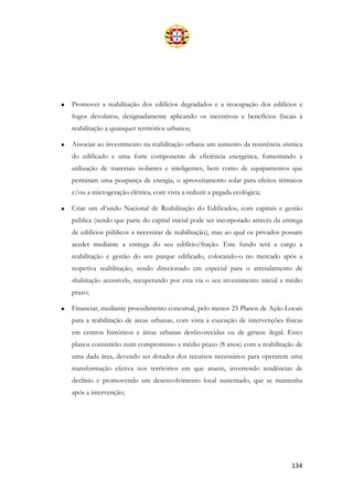 134
• Promover a reabilitação dos edifícios degradados e a reocupação dos edifícios e
fogos devolutos, designadamente aplicando os incentivos e benefícios fiscais à
reabilitação a quaisquer territórios urbanos;
• Associar ao investimento na reabilitação urbana um aumento da resistência sísmica
do edificado e uma forte componente de eficiência energética, fomentando a
utilização de materiais isolantes e inteligentes, bem como de equipamentos que
permitam uma poupança de energia, o aproveitamento solar para efeitos térmicos
e/ou a microgeração elétrica, com vista a reduzir a pegada ecológica;
• Criar um «Fundo Nacional de Reabilitação do Edificado», com capitais e gestão
pública (sendo que parte do capital inicial pode ser incorporado através da entrega
de edifícios públicos a necessitar de reabilitação), mas ao qual os privados possam
aceder mediante a entrega do seu edifício/fração. Este fundo terá a cargo a
reabilitação e gestão do seu parque edificado, colocando-o no mercado após a
respetiva reabilitação, sendo direcionado em especial para o arrendamento de
«habitação acessível», recuperando por esta via o seu investimento inicial a médio
prazo;
• Financiar, mediante procedimento concursal, pelo menos 25 Planos de Ação Locais
para a reabilitação de áreas urbanas, com vista à execução de intervenções físicas
em centros históricos e áreas urbanas desfavorecidas ou de génese ilegal. Estes
planos consistirão num compromisso a médio prazo (8 anos) com a reabilitação de
uma dada área, devendo ser dotados dos recursos necessários para operarem uma
transformação efetiva nos territórios em que atuem, invertendo tendências de
declínio e promovendo um desenvolvimento local sustentado, que se mantenha
após a intervenção;
 