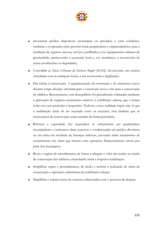 135
• Inventariar prédios disponíveis (municipais ou privados) e criar condições,
mediante a cooperação entre governo local, proprietários e empreendedores, para a
instalação de negócios âncora, serviços partilhados e/ou equipamentos urbanos de
proximidade, promovendo a economia local e, em simultâneo, a reconversão de
zonas envelhecidas ou degradadas;
• Consolidar as Áreas Urbanas de Génese Ilegal (AUGI), favorecendo, em estreita
articulação com as autarquias locais, a sua reconversão e legalização;
• Dar ênfase à conservação. A regulamentação da construção e do urbanismo esteve
durante longas décadas orientada para a construção nova e não para a conservação
de edifícios. Recentemente, este desequilíbrio foi parcialmente colmatado mediante
a aprovação de «regimes excecionais» relativos à reabilitação urbana, que a tratam
como um caso particular e temporário. Todavia, a nova realidade impõe não só que
a reabilitação deixe de ser encarada como «a exceção», mas também que as
intervenções de conservação sejam tratadas de forma prioritária;
• Reforçar a capacidade dos municípios se substituírem aos proprietários
incumpridores e realizarem obras coercivas e condicionadas em prédios devolutos
ou em ruína em resultado de heranças indivisas, prevendo ainda mecanismos de
ressarcimento das obras que tornem estas operações financeiramente viáveis por
parte dos municípios;
• Rever o regime do arrendamento, de forma a adequar o valor das rendas ao estado
de conservação dos edifícios, estimulando assim a respetiva reabilitação;
• Simplificar regras e procedimentos, de modo a acelerar a realização de obras de
conservação e operações urbanísticas de reabilitação urbana;
• Simplificar e reduzir custos de contexto relacionados com o processo de despejo.
 