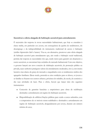 136
Incentivar a oferta alargada de habitação acessível para arrendamento
É necessário dar resposta às novas necessidades habitacionais, que hoje se estendem à
classe média, em particular aos jovens, em consequência da quebra de rendimentos, do
desemprego e da indisponibilidade do instrumento tradicional de acesso à habitação
(crédito hipotecário fácil e barato). Visa-se, em alternativa, promover uma oferta alargada
de habitação acessível para arrendamento que, não sendo a habitação social tradicional,
permita dar resposta às necessidades dos que, tendo meios para garantir um alojamento a
custos acessíveis, se encontram hoje excluídos do mercado habitacional. Com este objetivo,
o governo lançará um novo conceito de «habitação acessível», de promoção pública ou
privada, cujos senhorios pratiquem valores de arrendamento moderados, isto é, com intuito
lucrativo mas abaixo do preço de mercado e enquadrados com os rendimentos médios dos
agregados familiares. Deste modo, pretende-se criar condições para os idosos, os jovens e
as famílias se fixarem nos centros urbanos, próximos do trabalho, da escola, do comércio e
das suas atividades de lazer. Para o efeito, haverá que lançar mão dos seguintes
instrumentos:
• Concessão de garantias bancárias a empréstimos para obras de reabilitação
destinadas a arrendamento em regime de «habitação acessível»;
• Disponibilização de edifícios/frações públicas para venda a custos reduzidos, com
o compromisso de os imóveis serem reabilitados e destinados a arrendamento em
regime de «habitação acessível», designadamente por jovens, durante um número
mínimo de anos;
 