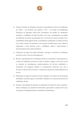 137
• Criação de bolsas de «habitação acessível», nomeadamente através da mobilização
de verbas – em montante não superior a 10% – do Fundo de Estabilização
Financeira da Segurança Social para investimento em prédios de rendimento
(aquisição e reabilitação de fogos devolutos com vista a arrendamento em regime
de «habitação acessível»), que garantam não só uma taxa de retorno em linha com a
rentabilidade média daquele fundo (eventualmente combinando as rendas acessíveis
com rendas a preços de mercado), como possam contribuir para outros objetivos
importantes a nível nacional, como a reabilitação urbana e repovoamento e
rejuvenescimento dos centros históricos;
• Criação de um seguro de rendas, destinado a proteger os senhorios de «habitação
acessível» contra o risco de incumprimento;
• Revisão e aprofundamento do Programa Porta 65, associando-o expressamente ao
conceito de «habitação acessível», de modo a facilitar e alargar o acesso dos jovens
ao mercado de arrendamento, preferencialmente de imóveis reabilitados, e
estendendo este programa também ao arrendamento comercial, com vista a
favorecer a abertura de novas lojas e o lançamento de projetos empreendedores por
jovens;
• Eliminação do regime de incentivos fiscais atribuídos aos Fundos de Investimento
Imobiliário, mantendo apenas os benefícios atribuídos aos restantes promotores de
reabilitação urbana;
• Garantir a prorrogação do período de atualização das rendas de modo a garantir o
direito à habitação, em especial dos reformados, aposentados e maiores de 65 anos,
sem prejuízo da regulamentação do subsídio de arrendamento.
 