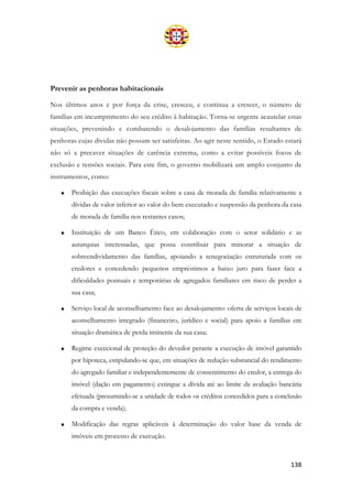 138
Prevenir as penhoras habitacionais
Nos últimos anos e por força da crise, cresceu, e continua a crescer, o número de
famílias em incumprimento do seu crédito à habitação. Torna-se urgente acautelar estas
situações, prevenindo e combatendo o desalojamento das famílias resultantes de
penhoras cujas dívidas não possam ser satisfeitas. Ao agir neste sentido, o Estado estará
não só a precaver situações de carência extrema, como a evitar possíveis focos de
exclusão e tensões sociais. Para este fim, o governo mobilizará um amplo conjunto de
instrumentos, como:
• Proibição das execuções fiscais sobre a casa de morada de família relativamente a
dívidas de valor inferior ao valor do bem executado e suspensão da penhora da casa
de morada de família nos restantes casos;
• Instituição de um Banco Ético, em colaboração com o setor solidário e as
autarquias interessadas, que possa contribuir para minorar a situação de
sobreendividamento das famílias, apoiando a renegociação estruturada com os
credores e concedendo pequenos empréstimos a baixo juro para fazer face a
dificuldades pontuais e temporárias de agregados familiares em risco de perder a
sua casa;
• Serviço local de aconselhamento face ao desalojamento: oferta de serviços locais de
aconselhamento integrado (financeiro, jurídico e social) para apoio a famílias em
situação dramática de perda iminente da sua casa;
• Regime excecional de proteção do devedor perante a execução de imóvel garantido
por hipoteca, estipulando-se que, em situações de redução substancial do rendimento
do agregado familiar e independentemente de consentimento do credor, a entrega do
imóvel (dação em pagamento) extingue a dívida até ao limite da avaliação bancária
efetuada (presumindo-se a unidade de todos os créditos concedidos para a conclusão
da compra e venda);
• Modificação das regras aplicáveis à determinação do valor base da venda de
imóveis em processo de execução.
 
