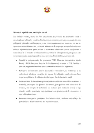 139
Relançar a política de habitação social
Nas últimas décadas, muito foi feito em matéria de provisão de alojamento social e
erradicação de habitações precárias. Porém, nos anos mais recentes, a prossecução de uma
política de habitação social estagnou, o que ocorreu exatamente no momento em que se
agravaram as condições sociais, o risco de pobreza e o desemprego, acompanhados de uma
redução significativa dos apoios sociais. A nova crise habitacional que se vive justifica a
necessidade de se proceder ao relançamento da política de habitação social, adequando-a às
novas necessidades e aperfeiçoando as suas respostas. Neste âmbito, o governo irá:
• Concluir a implementação dos programas PIMP (Plano de Intervenção a Médio
Prazo) e PER (Programa Especial de Realojamento), retomar o PER Famílias e
criar um programa semelhante para o edificado consolidado e degradado;
• Reforçar o investimento, através dos fundos comunitários, na reabilitação e na
melhoria da eficiência energética do parque de habitação social existente, bem
como na reabilitação de edifícios devolutos para fins de habitação social;
• Criar uma rede de habitações apoiadas (preferencialmente em edifícios existentes a
reabilitar), em regime de «pensões de família», para pessoas com baixo nível de
recursos, em situação de isolamento ou exclusão (em particular idosos) e cuja
situação social e psicológica ou psiquiátrica torna pouco provável o seu acesso a
uma habitação comum;
• Promover uma gestão participada dos bairros sociais, mediante um reforço da
participação e do envolvimento dos inquilinos sociais.
 