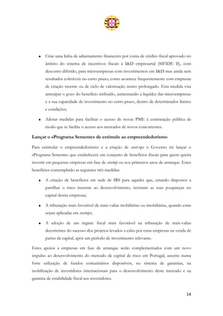 14
• Criar uma linha de adiantamento financeiro por conta de crédito fiscal aprovado no
âmbito do sistema de incentivos fiscais à I&D empresarial (SIFIDE II), com
desconto diferido, para microempresas com investimentos em I&D mas ainda sem
resultados coletáveis no curto prazo, como acontece frequentemente com empresas
de criação recente ou de ciclo de valorização muito prolongado. Esta medida visa
antecipar o gozo do benefício atribuído, aumentando a liquidez das microempresas
e a sua capacidade de investimento no curto prazo, dentro de determinados limites
e condições;
• Adotar medidas para facilitar o acesso de novas PME à contratação pública de
modo que se facilite o acesso aos mercados de novos concorrentes.
Lançar o «Programa Semente» de estímulo ao empreendedorismo
Para estimular o empreendedorismo e a criação de start-ups o Governo irá lançar o
«Programa Semente» que estabelecerá um conjunto de benefícios fiscais para quem queira
investir em pequenas empresas em fase de startup ou nos primeiros anos de arranque. Estes
benefícios contemplarão as seguintes três medidas:
• A criação de benefícios em sede de IRS para aqueles que, estando dispostos a
partilhar o risco inerente ao desenvolvimento, invistam as suas poupanças no
capital destas empresas;
• A tributação mais favorável de mais-valias mobiliárias ou imobiliárias, quando estas
sejam aplicadas em startups;
• A adoção de um regime fiscal mais favorável na tributação de mais-valias
decorrentes do sucesso dos projetos levados a cabo por estas empresas na venda de
partes de capital, após um período de investimento relevante.
Estes apoios a empresas em fase de arranque serão complementados com um novo
impulso ao desenvolvimento do mercado de capital de risco em Portugal, assente numa
forte utilização de fundos comunitários disponíveis, no sistema de garantias, na
mobilização de investidores internacionais para o desenvolvimento deste mercado e na
garantia de estabilidade fiscal aos investidores.
 