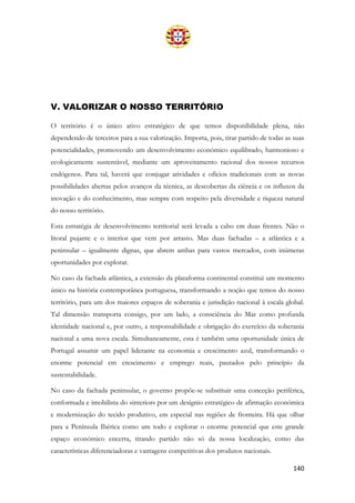 140
V. VALORIZAR O NOSSO TERRITÓRIO
O território é o único ativo estratégico de que temos disponibilidade plena, não
dependendo de terceiros para a sua valorização. Importa, pois, tirar partido de todas as suas
potencialidades, promovendo um desenvolvimento económico equilibrado, harmonioso e
ecologicamente sustentável, mediante um aproveitamento racional dos nossos recursos
endógenos. Para tal, haverá que conjugar atividades e ofícios tradicionais com as novas
possibilidades abertas pelos avanços da técnica, as descobertas da ciência e os influxos da
inovação e do conhecimento, mas sempre com respeito pela diversidade e riqueza natural
do nosso território.
Esta estratégia de desenvolvimento territorial será levada a cabo em duas frentes. Não o
litoral pujante e o interior que vem por arrasto. Mas duas fachadas – a atlântica e a
peninsular – igualmente dignas, que abrem ambas para vastos mercados, com inúmeras
oportunidades por explorar.
No caso da fachada atlântica, a extensão da plataforma continental constitui um momento
único na história contemporânea portuguesa, transformando a noção que temos do nosso
território, para um dos maiores espaços de soberania e jurisdição nacional à escala global.
Tal dimensão transporta consigo, por um lado, a consciência do Mar como profunda
identidade nacional e, por outro, a responsabilidade e obrigação do exercício da soberania
nacional a uma nova escala. Simultaneamente, esta é também uma oportunidade única de
Portugal assumir um papel liderante na economia e crescimento azul, transformando o
enorme potencial em crescimento e emprego reais, pautados pelo princípio da
sustentabilidade.
No caso da fachada peninsular, o governo propõe-se substituir uma conceção periférica,
conformada e imobilista do «interior» por um desígnio estratégico de afirmação económica
e modernização do tecido produtivo, em especial nas regiões de fronteira. Há que olhar
para a Península Ibérica como um todo e explorar o enorme potencial que este grande
espaço económico encerra, tirando partido não só da nossa localização, como das
características diferenciadoras e vantagens competitivas dos produtos nacionais.
 