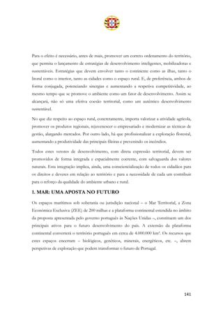 141
Para o efeito é necessário, antes de mais, promover um correto ordenamento do território,
que permita o lançamento de estratégias de desenvolvimento inteligentes, mobilizadoras e
sustentáveis. Estratégias que devem envolver tanto o continente como as ilhas, tanto o
litoral como o interior, tanto as cidades como o espaço rural. E, de preferência, ambos de
forma conjugada, potenciando sinergias e aumentando a respetiva competitividade, ao
mesmo tempo que se promove o ambiente como um fator de desenvolvimento. Assim se
alcançará, não só uma efetiva coesão territorial, como um autêntico desenvolvimento
sustentável.
No que diz respeito ao espaço rural, concretamente, importa valorizar a atividade agrícola,
promover os produtos regionais, rejuvenescer o empresariado e modernizar as técnicas de
gestão, alargando mercados. Por outro lado, há que profissionalizar a exploração florestal,
aumentando a produtividade das principais fileiras e prevenindo os incêndios.
Todos estes vetores de desenvolvimento, com direta expressão territorial, devem ser
promovidos de forma integrada e espacialmente coerente, com salvaguarda dos valores
naturais. Esta integração implica, ainda, uma consciencialização de todos os cidadãos para
os direitos e deveres em relação ao território e para a necessidade de cada um contribuir
para o reforço da qualidade do ambiente urbano e rural.
1. MAR: UMA APOSTA NO FUTURO
Os espaços marítimos sob soberania ou jurisdição nacional – o Mar Territorial, a Zona
Económica Exclusiva (ZEE) de 200 milhas e a plataforma continental estendida no âmbito
da proposta apresentada pelo governo português às Nações Unidas –, constituem um dos
principais ativos para o futuro desenvolvimento do país. A extensão da plataforma
continental converterá o território português em cerca de 4.000.000 km². Os recursos que
estes espaços encerram – biológicos, genéticos, minerais, energéticos, etc. –, abrem
perspetivas de exploração que podem transformar o futuro de Portugal.
 