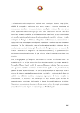 142
A concretização deste desígnio deve assentar numa estratégia a médio e longo prazos,
dirigida à prospeção e exploração dos novos espaços e recursos, sustentada no
conhecimento científico e no desenvolvimento tecnológico e visando dar corpo a um
tecido empresarial de base tecnológica que tenha como centro da sua atividade o mar. Por
outro lado, importa consolidar as atividades marítimas tradicionais (pesca, transformação
do pescado, aquicultura, indústria naval, turismo, náutica de recreio) e valorizar a posição
estratégica de Portugal no Atlântico, reforçando e modernizando os portos nacionais e
ligando-os à rede transeuropeia de transportes em resposta à intensificação dos transportes
marítimos. Por fim, confrontados com as implicações das alterações climáticas (que se
manifestam em particular na elevação do nível médio das águas do mar e no aumento do
número e intensidade das tempestades e de outros riscos climáticos), há que tomar medidas
que atenuem os impactos negativos de que temos já ampla demonstração na nossa zona
costeira.
Este é um programa que responde com clareza aos desafios da economia azul e da
economia verde, ao mesmo tempo que afirma a nossa soberania e reforça a posição de
Portugal no Mundo, tirando partido da sua centralidade euro-atlântica. O governo assume
uma aposta nas atividades económicas tradicionalmente ligadas ao Mar, mas também na
procura de novas áreas de excelência e de criação de oportunidades de negócio que levem à
geração de emprego qualificado, ao aumento das exportações e à reconversão de áreas em
declínio em indústrias marítimas emergentes. Apostamos de forma arrojada no
conhecimento, na inovação e na conservação do meio marinho como motores do
desenvolvimento económico. Enfrentamos o desafio da simplificação sem facilitismo.
Cruzamos o uso sustentável dos recursos do mar com o reforço da posição geoestratégica
nacional, captando mais riqueza na concretização do «Mar Português».
 