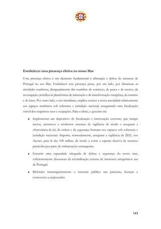 143
Estabelecer uma presença efetiva no nosso Mar
Uma presença efetiva é um elemento fundamental à afirmação e defesa do interesse de
Portugal no seu Mar. Estabelecer esta presença passa, por um lado, por dinamizar as
atividades marítimas, designadamente das marinhas de comércio, de pesca e de recreio, da
investigação científica às plataformas de mineração e de transformação energética, do turismo
e do lazer. Por outro lado, e em simultâneo, implica exercer a nossa autoridade relativamente
aos espaços marítimos sob soberania e jurisdição nacional, assegurando uma fiscalização
visível dos respetivos usos e ocupações. Para o efeito, o governo irá:
• Implementar um dispositivo de fiscalização e intervenção coerente, que integre
navios, aeronaves e modernos sistemas de vigilância de modo a assegurar a
observância da lei, da ordem e da segurança humana nos espaços sob soberania e
jurisdição nacionais. Importa, nomeadamente, assegurar a vigilância da ZEE, nos
Açores, para lá das 100 milhas, de modo a evitar a captura abusiva de recursos
piscícolas por parte de embarcações estrangeiras;
• Garantir uma capacidade adequada de defesa e segurança do nosso mar,
suficientemente dissuasora da reivindicação externa de interesses antagónicos aos
de Portugal;
• Defender intransigentemente o interesse público nas parcerias, licenças e
concessões a empreender.
 