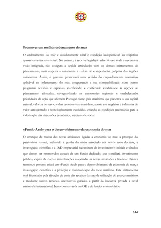 144
Promover um melhor ordenamento do mar
O ordenamento do mar é absolutamente vital e condição indispensável ao respetivo
aproveitamento sustentável. No entanto, a recente legislação não oferece ainda a necessária
visão integrada, não assegura a devida articulação com os demais instrumentos de
planeamento, nem respeita a autonomia e esfera de competências próprias das regiões
autónomas. Assim, o governo promoverá uma revisão do enquadramento normativo
aplicável ao ordenamento do mar, assegurando a sua compatibilização com outros
programas setoriais e especiais, clarificando e conferindo estabilidade às opções de
planeamento efetuadas, salvaguardando as autonomias regionais e estabelecendo
prioridades de ação que afirmem Portugal como país marítimo que preserva o seu capital
natural, valoriza os serviços dos ecossistemas marinhos, aposta em negócios e indústrias de
valor acrescentado e tecnologicamente evoluídas, criando as condições necessárias para a
valorização das dimensões económica, ambiental e social.
«Fundo Azul» para o desenvolvimento da economia do mar
O arranque de muitas das novas atividades ligadas à economia do mar, a proteção do
património natural, incluindo a gestão do risco associado aos novos usos do mar, a
investigação científica e a I&D empresarial necessitam de investimentos iniciais avultados
que devem ser promovidos através de um fundo dedicado, que conciliará investimento
público, capital de risco e contribuições associadas às novas atividades a licenciar. Nestes
termos, o governo criará um «Fundo Azul» para o desenvolvimento da economia do mar, a
investigação científica e a proteção e monitorização do meio marinho. Este instrumento
será financiado pela afetação de parte das receitas da taxa de utilização do espaço marítimo
e mediante outros recursos alternativos gerados a partir da iniciativa privada a nível
nacional e internacional, bem como através do OE e de fundos comunitários.
 
