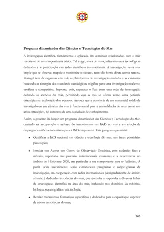 145
Programa dinamizador das Ciências e Tecnologias do Mar
A investigação científica, fundamental e aplicada, em domínios relacionados com o mar
reveste-se de uma importância crítica. Tal exige, antes de mais, infraestruturas tecnológicas
dedicadas e a participação em redes científicas internacionais. A investigação nesta área
impõe que se observe, mapeie e monitorize o oceano, tanto de forma direta como remota.
Portugal tem de organizar em rede as plataformas de investigação marinha e as existentes
buscando as sinergias dos standards tecnológicos exigidos para uma investigação moderna,
profícua e competitiva. Importa, pois, capacitar o País com uma rede de investigação
dedicada às ciências do mar, permitindo que o País se afirme como uma potência
estratégica na exploração dos oceanos. Acresce que a existência de um manancial sólido de
investigadores em ciências do mar é fundamental para a consolidação do mar como um
ativo estratégico, no contexto de uma sociedade de conhecimento.
Assim, o governo irá lançar um programa dinamizador das Ciências e Tecnologias do Mar,
centrado na recuperação e reforço do investimento em I&D no mar e na criação de
emprego científico e incentivos para a I&D empresarial. Este programa permitirá:
• Qualificar a I&D nacional em ciência e tecnologia do mar, nas áreas prioritárias
para o país;
• Instalar nos Açores um Centro de Observação Oceânica, com valências fixas e
móveis, suportado nas parcerias internacionais existentes e a desenvolver no
âmbito do Horizonte 2020, em particular a sua componente para o Atlântico. A
partir deste investimento serão estruturados programas e subprogramas de
investigação, em cooperação com redes internacionais (designadamente de âmbito
atlântico) dedicadas às ciências do mar, que ajudarão a responder a diversas linhas
de investigação científica na área do mar, incluindo nos domínios da robótica,
biologia, oceanografia e vulcanologia;
• Recriar mecanismos formativos específicos e dedicados para a capacitação superior
de ativos em ciências do mar;
 