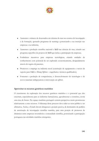 146
• Aumentar o número de doutorados em ciências do mar nos centros de investigação
e de formação, apoiando programas de teaming e potenciando a sua inserção nas
empresas e na indústria;
• Aumentar a produção científica nacional e I&D nas ciências do mar, criando um
programa específico de projetos de I&D que inclua a participação de empresas;
• Estabelecer incentivos para empresas tecnológicas, criando unidades de
conhecimento com potencial de ser explorado economicamente, designadamente
através do registo de patentes;
• Promover o emprego na indústria naval (construção de equipamento e navios de
suporte para O&G e Mining Offshore – engenharia e técnicos qualificados);
• Fomentar a produção de competências, o desenvolvimento de tecnologias e de
novos materiais indispensáveis à intervenção em offshore.
Aproveitar os recursos genéticos marinhos
O crescimento da exploração dos recursos genéticos marinhos e o potencial que eles
encerram, especialmente para as indústrias farmacêutica, agroalimentar e cosmética, revela
uma área de futuro. No espaço marítimo português existem perspetivas muito promissoras
relativamente a estes recursos. A liderança deste processo deve caber ao setor público e ser
afirmativa. Assim, o Estado deverá ultrapassar a posição passiva, de destinatário de pedidos
de autorização de investigação científica marinha, para uma posição de promotor de
dinâmicas entre empresas investidoras e comunidade científica, potenciando a participação
portuguesa nas atividades marinhas emergentes.
 