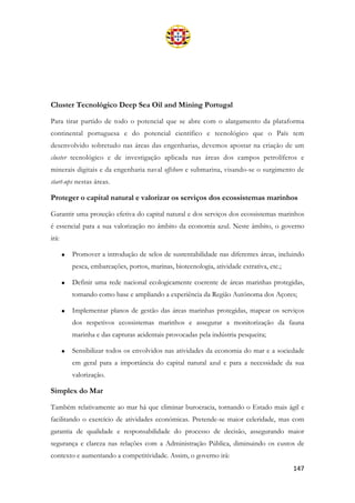 147
Cluster Tecnológico Deep Sea Oil and Mining Portugal
Para tirar partido de todo o potencial que se abre com o alargamento da plataforma
continental portuguesa e do potencial científico e tecnológico que o País tem
desenvolvido sobretudo nas áreas das engenharias, devemos apostar na criação de um
cluster tecnológico e de investigação aplicada nas áreas dos campos petrolíferos e
minerais digitais e da engenharia naval offshore e submarina, visando-se o surgimento de
start-ups nestas áreas.
Proteger o capital natural e valorizar os serviços dos ecossistemas marinhos
Garantir uma proteção efetiva do capital natural e dos serviços dos ecossistemas marinhos
é essencial para a sua valorização no âmbito da economia azul. Neste âmbito, o governo
irá:
• Promover a introdução de selos de sustentabilidade nas diferentes áreas, incluindo
pesca, embarcações, portos, marinas, biotecnologia, atividade extrativa, etc.;
• Definir uma rede nacional ecologicamente coerente de áreas marinhas protegidas,
tomando como base e ampliando a experiência da Região Autónoma dos Açores;
• Implementar planos de gestão das áreas marinhas protegidas, mapear os serviços
dos respetivos ecossistemas marinhos e assegurar a monitorização da fauna
marinha e das capturas acidentais provocadas pela indústria pesqueira;
• Sensibilizar todos os envolvidos nas atividades da economia do mar e a sociedade
em geral para a importância do capital natural azul e para a necessidade da sua
valorização.
Simplex do Mar
Também relativamente ao mar há que eliminar burocracia, tornando o Estado mais ágil e
facilitando o exercício de atividades económicas. Pretende-se maior celeridade, mas com
garantia de qualidade e responsabilidade do processo de decisão, assegurando maior
segurança e clareza nas relações com a Administração Pública, diminuindo os custos de
contexto e aumentando a competitividade. Assim, o governo irá:
 