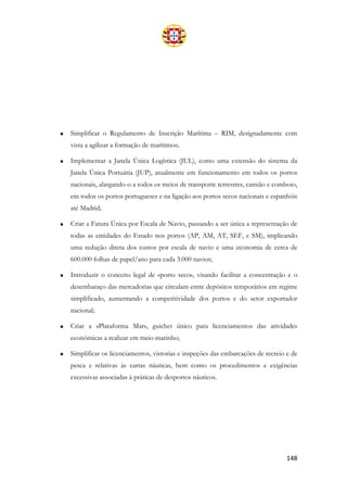 148
• Simplificar o Regulamento de Inscrição Marítima – RIM, designadamente com
vista a agilizar a formação de marítimos;
• Implementar a Janela Única Logística (JUL), como uma extensão do sistema da
Janela Única Portuária (JUP), atualmente em funcionamento em todos os portos
nacionais, alargando-o a todos os meios de transporte terrestres, camião e comboio,
em todos os portos portugueses e na ligação aos portos secos nacionais e espanhóis
até Madrid;
• Criar a Fatura Única por Escala de Navio, passando a ser única a representação de
todas as entidades do Estado nos portos (AP, AM, AT, SEF, e SM), implicando
uma redução direta dos custos por escala de navio e uma economia de cerca de
600.000 folhas de papel/ano para cada 3.000 navios;
• Introduzir o conceito legal de «porto seco», visando facilitar a concentração e o
desembaraço das mercadorias que circulam entre depósitos temporários em regime
simplificado, aumentando a competitividade dos portos e do setor exportador
nacional;
• Criar a «Plataforma Mar», guichet único para licenciamentos das atividades
económicas a realizar em meio marinho;
• Simplificar os licenciamentos, vistorias e inspeções das embarcações de recreio e de
pesca e relativas às cartas náuticas, bem como os procedimentos e exigências
excessivas associadas à práticas de desportos náuticos.
 
