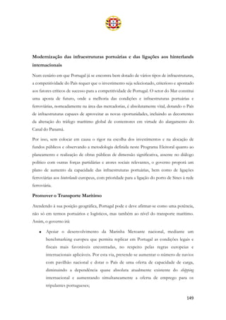 149
Modernização das infraestruturas portuárias e das ligações aos hinterlands
internacionais
Num cenário em que Portugal já se encontra bem dotado de vários tipos de infraestruturas,
a competitividade do País requer que o investimento seja selecionado, criterioso e apontado
aos fatores críticos de sucesso para a competitividade de Portugal. O setor do Mar constitui
uma aposta de futuro, onde a melhoria das condições e infraestruturas portuárias e
ferroviárias, nomeadamente na área das mercadorias, é absolutamente vital, dotando o País
de infraestruturas capazes de aproveitar as novas oportunidades, incluindo as decorrentes
da alteração do tráfego marítimo global de contentores em virtude do alargamento do
Canal do Panamá.
Por isso, sem colocar em causa o rigor na escolha dos investimentos e na alocação de
fundos públicos e observando a metodologia definida neste Programa Eleitoral quanto ao
planeamento e realização de obras públicas de dimensão significativa, assente no diálogo
político com outras forças partidárias e atores sociais relevantes, o governo proporá um
plano de aumento da capacidade das infraestruturas portuárias, bem como de ligações
ferroviárias aos hinterlands europeus, com prioridade para a ligação do porto de Sines à rede
ferroviária.
Promover o Transporte Marítimo
Atendendo à sua posição geográfica, Portugal pode e deve afirmar-se como uma potência,
não só em termos portuários e logísticos, mas também ao nível do transporte marítimo.
Assim, o governo irá:
• Apoiar o desenvolvimento da Marinha Mercante nacional, mediante um
benchmarking europeu que permita replicar em Portugal as condições legais e
fiscais mais favoráveis encontradas, no respeito pelas regras europeias e
internacionais aplicáveis. Por esta via, pretende-se aumentar o número de navios
com pavilhão nacional e dotar o País de uma oferta de capacidade de carga,
diminuindo a dependência quase absoluta atualmente existente do shipping
internacional e aumentando simultaneamente a oferta de emprego para os
tripulantes portugueses;
 