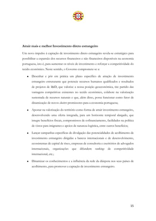 15
Atrair mais e melhor Investimento direto estrangeiro
Um novo impulso à captação de investimento direto estrangeiro revela-se estratégico para
possibilitar a expansão dos recursos financeiros e não financeiros disponíveis na economia
portuguesa, isto é, para aumentar os níveis de investimento e reforçar a competitividade do
tecido económico. Neste sentido, o Governo compromete-se a:
• Desenhar e pôr em prática um plano específico de atração de investimento
estrangeiro estruturante que potencie recursos humanos qualificados e resultados
de projetos de I&D, que valorize a nossa posição geoeconómica, tire partido das
vantagens competitivas existentes no tecido económico, colabore na valorização
sustentada de recursos naturais e que, além disso, possa funcionar como fator de
dinamização de novos clusters promissores para a economia portuguesa;
• Apostar na valorização do território como forma de atrair investimento estrangeiro,
desenvolvendo uma oferta integrada, para um horizonte temporal alargado, que
integre benefícios fiscais, compromissos de cofinanciamento, facilidades na política
de vistos para imigrantes e apoios de natureza logística, entre outros benefícios;
• Lançar campanhas específicas de divulgação das potencialidades de acolhimento de
investimento estrangeiro dirigidas a bancos internacionais e de desenvolvimento,
ecossistemas de capital de risco, empresas de consultoria e escritórios de advogados
internacionais, organizações que difundem rankings de competitividade
internacional, etc.;
• Dinamizar os conhecimentos e a influência da rede da diáspora nos seus países de
acolhimento, para promover a captação de investimento estrangeiro.
 