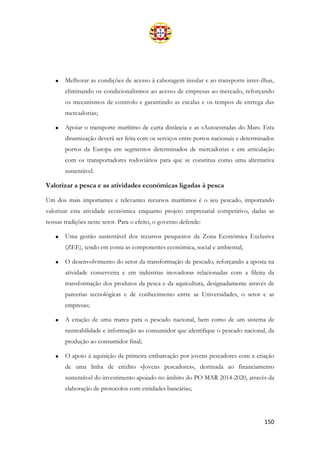 150
• Melhorar as condições de acesso à cabotagem insular e ao transporte inter-ilhas,
eliminando os condicionalismos ao acesso de empresas ao mercado, reforçando
os mecanismos de controlo e garantindo as escalas e os tempos de entrega das
mercadorias;
• Apoiar o transporte marítimo de curta distância e as «Autoestradas do Mar». Esta
dinamização deverá ser feita com os serviços entre portos nacionais e determinados
portos da Europa em segmentos determinados de mercadorias e em articulação
com os transportadores rodoviários para que se constitua como uma alternativa
sustentável.
Valorizar a pesca e as atividades económicas ligadas à pesca
Um dos mais importantes e relevantes recursos marítimos é o seu pescado, importando
valorizar esta atividade económica enquanto projeto empresarial competitivo, dadas as
nossas tradições neste setor. Para o efeito, o governo defende:
• Uma gestão sustentável dos recursos pesqueiros da Zona Económica Exclusiva
(ZEE), tendo em conta as componentes económica, social e ambiental;
• O desenvolvimento do setor da transformação de pescado, reforçando a aposta na
atividade conserveira e em indústrias inovadoras relacionadas com a fileira da
transformação dos produtos da pesca e da aquicultura, designadamente através de
parcerias tecnológicas e de conhecimento entre as Universidades, o setor e as
empresas;
• A criação de uma marca para o pescado nacional, bem como de um sistema de
rastreabilidade e informação ao consumidor que identifique o pescado nacional, da
produção ao consumidor final;
• O apoio à aquisição da primeira embarcação por jovens pescadores com a criação
de uma linha de crédito «Jovens pescadores», destinada ao financiamento
sustentável do investimento apoiado no âmbito do PO MAR 2014-2020, através da
elaboração de protocolos com entidades bancárias;
 