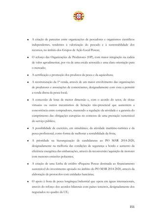 151
• A criação de parcerias entre organizações de pescadores e organismos científicos
independentes, tendentes à valorização do pescado e à sustentabilidade dos
recursos, no âmbito dos Grupos de Ação Local Pescas;
• O reforço das Organizações de Produtores (OP), com maior integração na cadeia
de valor agroalimentar, por via de uma escala acrescida e uma clara orientação para
o mercado;
• A certificação e promoção dos produtos da pesca e da aquicultura;
• A reestruturação da 1ª venda, através de um maior envolvimento das organizações
de produtores e associações de comerciantes, designadamente com vista a permitir
a venda direta da pesca local;
• A concessão de lotas de menor dimensão e, com o acordo do setor, de «lotas
virtuais» ou outros mecanismos de licitação não-presencial que aumentem a
concorrência entre compradores, mantendo a regulação da atividade e a garantia do
cumprimento das obrigações europeias no contexto de uma prestação sustentável
do serviço público;
• A possibilidade de exercício, em simultâneo, da atividade marítimo-turística e da
pesca profissional, como forma de melhorar a rentabilidade da frota;
• A prioridade na hierarquização de candidaturas ao PO MAR 2014-2020,
designadamente na melhoria das condições de segurança a bordo e aumento da
eficiência energética das embarcações, através da reconversão/aquisição de motores
com menores emissões poluentes;
• A criação de uma Linha de crédito «Pequena Pesca» destinada ao financiamento
sustentável do investimento apoiado no âmbito do PO MAR 2014-2020, através da
elaboração de protocolos com entidades bancárias;
• O apoio à frota de pesca longínqua/industrial que opera em águas internacionais,
através do reforço dos acordos bilaterais com países terceiros, designadamente dos
negociados no quadro da UE;
 
