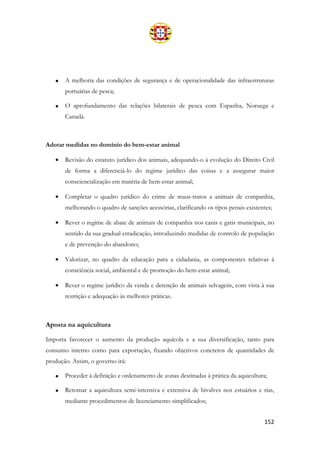 152
• A melhoria das condições de segurança e de operacionalidade das infraestruturas
portuárias de pesca;
• O aprofundamento das relações bilaterais de pesca com Espanha, Noruega e
Canadá.
Adotar medidas no domínio do bem-estar animal
• Revisão do estatuto jurídico dos animais, adequando-o à evolução do Direito Civil
de forma a diferenciá-lo do regime jurídico das coisas e a assegurar maior
consciencialização em matéria de bem-estar animal;
• Completar o quadro jurídico do crime de maus-tratos a animais de companhia,
melhorando o quadro de sanções acessórias, clarificando os tipos penais existentes;
• Rever o regime de abate de animais de companhia nos canis e gatis municipais, no
sentido da sua gradual erradicação, introduzindo medidas de controlo de população
e de prevenção do abandono;
• Valorizar, no quadro da educação para a cidadania, as componentes relativas à
consciência social, ambiental e de promoção do bem-estar animal;
• Rever o regime jurídico da venda e detenção de animais selvagens, com vista à sua
restrição e adequação às melhores práticas.
Aposta na aquicultura
Importa favorecer o aumento da produção aquícola e a sua diversificação, tanto para
consumo interno como para exportação, fixando objetivos concretos de quantidades de
produção. Assim, o governo irá:
• Proceder à definição e ordenamento de zonas destinadas à prática da aquicultura;
• Retomar a aquicultura semi-intensiva e extensiva de bivalves nos estuários e rias,
mediante procedimentos de licenciamento simplificados;
 