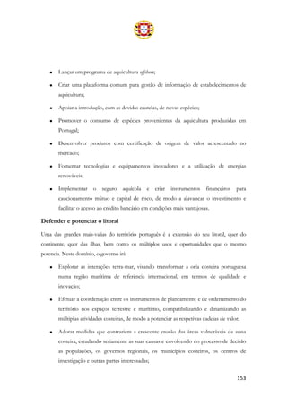 153
• Lançar um programa de aquicultura offshore;
• Criar uma plataforma comum para gestão de informação de estabelecimentos de
aquicultura;
• Apoiar a introdução, com as devidas cautelas, de novas espécies;
• Promover o consumo de espécies provenientes da aquicultura produzidas em
Portugal;
• Desenvolver produtos com certificação de origem de valor acrescentado no
mercado;
• Fomentar tecnologias e equipamentos inovadores e a utilização de energias
renováveis;
• Implementar o seguro aquícola e criar instrumentos financeiros para
caucionamento mútuo e capital de risco, de modo a alavancar o investimento e
facilitar o acesso ao crédito bancário em condições mais vantajosas.
Defender e potenciar o litoral
Uma das grandes mais-valias do território português é a extensão do seu litoral, quer do
continente, quer das ilhas, bem como os múltiplos usos e oportunidades que o mesmo
potencia. Neste domínio, o governo irá:
• Explorar as interações terra-mar, visando transformar a orla costeira portuguesa
numa região marítima de referência internacional, em termos de qualidade e
inovação;
• Efetuar a coordenação entre os instrumentos de planeamento e de ordenamento do
território nos espaços terrestre e marítimo, compatibilizando e dinamizando as
múltiplas atividades costeiras, de modo a potenciar as respetivas cadeias de valor;
• Adotar medidas que contrariem a crescente erosão das áreas vulneráveis da zona
costeira, estudando seriamente as suas causas e envolvendo no processo de decisão
as populações, os governos regionais, os municípios costeiros, os centros de
investigação e outras partes interessadas;
 