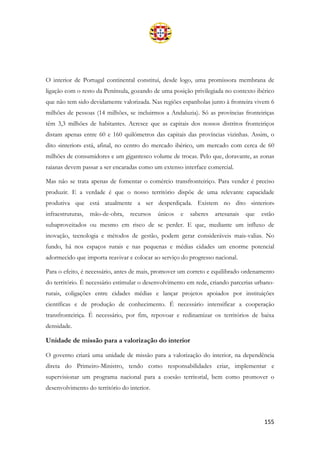 155
O interior de Portugal continental constitui, desde logo, uma promissora membrana de
ligação com o resto da Península, gozando de uma posição privilegiada no contexto ibérico
que não tem sido devidamente valorizada. Nas regiões espanholas junto à fronteira vivem 6
milhões de pessoas (14 milhões, se incluirmos a Andaluzia). Só as províncias fronteiriças
têm 3,3 milhões de habitantes. Acresce que as capitais dos nossos distritos fronteiriços
distam apenas entre 60 e 160 quilómetros das capitais das províncias vizinhas. Assim, o
dito «interior» está, afinal, no centro do mercado ibérico, um mercado com cerca de 60
milhões de consumidores e um gigantesco volume de trocas. Pelo que, doravante, as zonas
raianas devem passar a ser encaradas como um extenso interface comercial.
Mas não se trata apenas de fomentar o comércio transfronteiriço. Para vender é preciso
produzir. E a verdade é que o nosso território dispõe de uma relevante capacidade
produtiva que está atualmente a ser desperdiçada. Existem no dito «interior»
infraestruturas, mão-de-obra, recursos únicos e saberes artesanais que estão
subaproveitados ou mesmo em risco de se perder. E que, mediante um influxo de
inovação, tecnologia e métodos de gestão, podem gerar consideráveis mais-valias. No
fundo, há nos espaços rurais e nas pequenas e médias cidades um enorme potencial
adormecido que importa reavivar e colocar ao serviço do progresso nacional.
Para o efeito, é necessário, antes de mais, promover um correto e equilibrado ordenamento
do território. É necessário estimular o desenvolvimento em rede, criando parcerias urbano-
rurais, coligações entre cidades médias e lançar projetos apoiados por instituições
científicas e de produção de conhecimento. É necessário intensificar a cooperação
transfronteiriça. É necessário, por fim, repovoar e redinamizar os territórios de baixa
densidade.
Unidade de missão para a valorização do interior
O governo criará uma unidade de missão para a valorização do interior, na dependência
direta do Primeiro-Ministro, tendo como responsabilidades criar, implementar e
supervisionar um programa nacional para a coesão territorial, bem como promover o
desenvolvimento do território do interior.
 