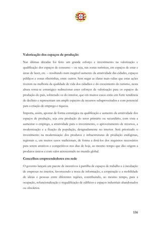 156
Valorização dos espaços de produção
Nas últimas décadas foi feito um grande esforço e investimento na valorização e
qualificação dos espaços de consumo – ou seja, nas zonas turísticas, em espaços de estar e
áreas de lazer, etc. – resultando num inegável aumento da atratividade das cidades, espaços
públicos e zonas ribeirinhas, entre outros. Sem negar as claras mais-valias que estas ações
tiverem na melhoria da qualidade de vida dos cidadãos e do crescimento do turismo, nesta
altura torna-se estratégico redirecionar estes esforços de valorização para os espaços de
produção do país, sobretudo os do interior, que em muitos casos estão em forte tendência
de declínio e representam um amplo espectro de recursos subaproveitados e com potencial
para a criação de emprego e riqueza.
Importa, assim, apostar de forma estratégica na qualificação e aumento da atratividade dos
espaços de produção, seja esta produção do setor primário ou secundário, com vista a
aumentar o emprego, a atratividade para o investimento, o aproveitamento de recursos, a
modernização e a fixação da população, designadamente no interior. Será priorizado o
investimento na modernização dos produtos e infraestruturas de produção endógenas,
regionais e, em muitos casos tradicionais, de forma a dotá-los dos requisitos necessários
para serem atrativos e competitivos nos dias de hoje, ao mesmo tempo que dão origem a
produtos únicos e com valor acrescentado no mundo global.
Concelhos empreendedores em rede
O governo lançará um pacote de incentivos à partilha de espaços de trabalho e à incubação
de empresas no interior, favorecendo a troca de informação, a cooperação e a mobilidade
de ideias e pessoas entre diferentes regiões, contribuindo, ao mesmo tempo, para a
ocupação, refuncionalização e requalificação de edifícios e espaços industriais abandonados
ou obsoletos.
 