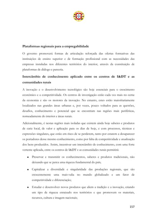 157
Plataformas regionais para a empregabilidade
O governo promoverá formas de articulação reforçada das ofertas formativas das
instituições de ensino superior e de formação profissional com as necessidades das
empresas instaladas nos diferentes territórios do interior, através da constituição de
plataformas de diálogo e parceria.
Intercâmbio de conhecimento aplicado entre os centros de I&DT e as
comunidades rurais
A inovação e o desenvolvimento tecnológico são hoje essenciais para o crescimento
económico e a competitividade. Os centros de investigação estão cada vez mais no cerne
da economia e são os motores da inovação. No entanto, estes estão maioritariamente
localizados nas grandes áreas urbanas e, por vezes, pouco voltados para as questões,
desafios, conhecimento e potencial que se encontram nas regiões mais periféricas,
nomeadamente do interior e áreas rurais.
Adicionalmente, é nestas regiões mais isoladas que existem ainda hoje saberes e produtos
de cariz local, de valor e aplicação para os dias de hoje, e com processos, técnicas e
expressões singulares, que estão em risco de se perderem, tanto por estarem a desaparecer
os portadores desse mesmo conhecimento, como por falta de competitividade e atualização
dos bens produzidos. Assim, incentivar um intercâmbio de conhecimento, com uma forte
vertente aplicada, entre os centros de I&DT e as comunidades rurais permitirá:
• Preservar e transmitir os conhecimentos, saberes e produtos tradicionais, não
deixando que se perca uma riqueza fundamental do país;
• Capitalizar a diversidade e singularidade das produções regionais, que são
crescentemente uma mais-valia no mundo globalizado e um fator de
competitividade e diferenciação;
• Estudar e desenvolver novos produtos que aliem a tradição e a inovação, criando
um tipo de riqueza enraizado nos territórios e que promovem os materiais,
recursos, cultura e imagem nacionais;
 