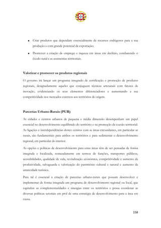 158
• Criar produtos que dependam essencialmente de recursos endógenos para a sua
produção e com grande potencial de exportação;
• Promover a criação de emprego e riqueza em áreas em declínio, combatendo o
êxodo rural e as assimetrias territoriais.
Valorizar e promover os produtos regionais
O governo irá lançar um programa integrado de certificação e promoção de produtos
regionais, designadamente aqueles que conjuguem técnicas artesanais com fatores de
inovação, evidenciando os seus elementos diferenciadores e aumentando a sua
competitividade nos mercados externos aos territórios de origem.
Parcerias Urbano-Rurais (PUR)
As cidades e centros urbanos de pequena e média dimensão desempenham um papel
essencial no desenvolvimento equilibrado do território e na promoção da coesão territorial.
As ligações e interdependências destes centros com as áreas circundantes, em particular as
rurais, são fundamentais para ambos os territórios e para sedimentar o desenvolvimento
regional, em particular do interior.
As opções e políticas de desenvolvimento para estas áreas têm de ser pensadas de forma
integrada e localizada, nomeadamente em termos de funções, transportes públicos,
acessibilidades, qualidade de vida, revitalização económica, competitividade e aumento da
produtividade, salvaguarda e valorização do património cultural e natural e aumento da
atratividade turística.
Para tal é essencial a criação de parcerias urbano-rurais que possam desenvolver e
implementar de forma integrada um programa de desenvolvimento regional ou local, que
capitalize as complementaridades e sinergias entre os territórios e possa coordenar as
diversas políticas setoriais em prol de uma estratégia de desenvolvimento para a área em
causa.
 