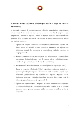 16
Relançar o SIMPLEX para as empresas para reduzir o tempo e o custo do
investimento
A burocracia é geradora de consumos de tempo e dinheiro que prejudicam o investimento,
criam custos de contexto excessivos e prejudicam a dedicação da empresa e dos
empresários à criação de negócios, riqueza e emprego. Por isso, será relançado um
programa SIMPLEX para as empresas e a atividade económica, designadamente através
das seguintes iniciativas:
• Aprovar um conjunto de medidas de simplificação administrativa urgentes para
reduzir custos de contexto na vida empresarial, focando-as nos aspetos mais
críticos da atividade das empresas e na eliminação de exigências excessivas ou
desproporcionadas;
• Relançar o programa «Licenciamento Zero» para o investimento e para atividades
empresariais, eliminando licenças e atos de controlo prévios e substituindo-os por
uma fiscalização reforçada, depois de iniciadas as atividades;
• Rever e simplificar o regime aplicável às zonas empresariais responsáveis (ZER);
• Lançar o programa «Declaração Única», suprimindo obrigações declarativas e
comunicações obrigatórias para o Estado e outras entidades públicas que não sejam
necessárias (designadamente nos domínios dos impostos, Segurança Social,
informação ambiental e estatística), instituindo um ponto único para o envio da
informação, quando a mesma seja imprescindível;
• Aprovar um regime de «Taxa Zero para a Inovação», dispensando do pagamento
de taxas administrativas e emolumentos associados a várias áreas da vida das
empresas certos tipos de empresas criadas por jovens investidores e start-ups
inovadoras.
 