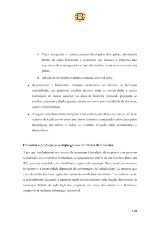 160
o Maior integração e reconhecimento fiscal pelos dois países, eliminando
fatores de dupla burocracia e garantindo que cidadãos e empresas não
necessitem de estar registados e fazer declarações fiscais sucessivas nos dois
países;
o Adoção de um registo comercial comum, acessível online.
• Regulamentar e harmonizar titulações académicas em âmbitos de formação
especializada, que permitam partilhar recursos entre as universidades e outras
instituições de ensino superior nas áreas de fronteira (incluindo programa de
estudos conjuntos e duplos graus), criando incentivos para mobilidade de docentes,
alunos e funcionários;
• Assegurar um planeamento integrado e uma articulação efetiva da rede de oferta de
serviços de saúde (assim como em outros domínios considerados prioritários pelos
municípios) em ambos os lados da fronteira, evitando assim redundâncias e
desperdícios.
Fomentar a produção e o emprego nos territórios de fronteira
O governo implementará um sistema de incentivos à instalação de empresas e ao aumento
da produção nos territórios fronteiriços, designadamente através de um benefício fiscal, em
IRC, que seja modulado pela distribuição regional do emprego. Deste modo, o montante
do incentivo à interioridade dependerá da percentagem de trabalhadores da empresa que
tenha domicílio fiscal em regiões desfavorecidas ou de baixa densidade. Este critério revela-
se especialmente adequado a empresas multi-estabelecimento, evita fraudes decorrentes da
localização fictícia da sede legal das empresas em zonas do interior e é facilmente
comprovável mediante informação disponível.
 