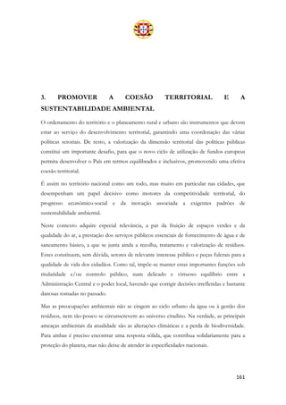 161
3. PROMOVER A COESÃO TERRITORIAL E A
SUSTENTABILIDADE AMBIENTAL
O ordenamento do território e o planeamento rural e urbano são instrumentos que devem
estar ao serviço do desenvolvimento territorial, garantindo uma coordenação das várias
políticas setoriais. De resto, a valorização da dimensão territorial das políticas públicas
constitui um importante desafio, para que o novo ciclo de utilização de fundos europeus
permita desenvolver o País em termos equilibrados e inclusivos, promovendo uma efetiva
coesão territorial.
É assim no território nacional como um todo, mas muito em particular nas cidades, que
desempenham um papel decisivo como motores da competitividade territorial, do
progresso económico-social e da inovação associada a exigentes padrões de
sustentabilidade ambiental.
Neste contexto adquire especial relevância, a par da fruição de espaços verdes e da
qualidade do ar, a prestação dos serviços públicos essenciais de fornecimento de água e de
saneamento básico, a que se junta ainda a recolha, tratamento e valorização de resíduos.
Estes constituem, sem dúvida, setores de relevante interesse público e peças fulcrais para a
qualidade de vida dos cidadãos. Como tal, impõe-se manter estas importantes funções sob
titularidade e/ou controlo público, num delicado e virtuoso equilíbrio entre a
Administração Central e o poder local, havendo que corrigir decisões irrefletidas e bastante
danosas tomadas no passado.
Mas as preocupações ambientais não se cingem ao ciclo urbano da água ou à gestão dos
resíduos, nem tão-pouco se circunscrevem ao universo citadino. Na verdade, as principais
ameaças ambientais da atualidade são as alterações climáticas e a perda de biodiversidade.
Para ambas é preciso encontrar uma resposta sólida, que contribua solidariamente para a
proteção do planeta, mas não deixe de atender às especificidades nacionais.
 