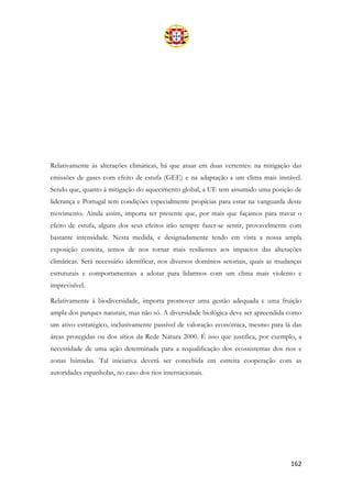 162
Relativamente às alterações climáticas, há que atuar em duas vertentes: na mitigação das
emissões de gases com efeito de estufa (GEE) e na adaptação a um clima mais instável.
Sendo que, quanto à mitigação do aquecimento global, a UE tem assumido uma posição de
liderança e Portugal tem condições especialmente propícias para estar na vanguarda deste
movimento. Ainda assim, importa ter presente que, por mais que façamos para travar o
efeito de estufa, alguns dos seus efeitos irão sempre fazer-se sentir, provavelmente com
bastante intensidade. Nesta medida, e designadamente tendo em vista a nossa ampla
exposição costeira, temos de nos tornar mais resilientes aos impactos das alterações
climáticas. Será necessário identificar, nos diversos domínios setoriais, quais as mudanças
estruturais e comportamentais a adotar para lidarmos com um clima mais violento e
imprevisível.
Relativamente à biodiversidade, importa promover uma gestão adequada e uma fruição
ampla dos parques naturais, mas não só. A diversidade biológica deve ser apreendida como
um ativo estratégico, inclusivamente passível de valoração económica, mesmo para lá das
áreas protegidas ou dos sítios da Rede Natura 2000. É isso que justifica, por exemplo, a
necessidade de uma ação determinada para a requalificação dos ecossistemas dos rios e
zonas húmidas. Tal iniciativa deverá ser concebida em estreita cooperação com as
autoridades espanholas, no caso dos rios internacionais.
 