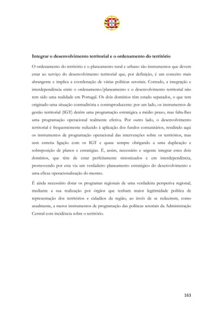 163
Integrar o desenvolvimento territorial e o ordenamento do território
O ordenamento do território e o planeamento rural e urbano são instrumentos que devem
estar ao serviço do desenvolvimento territorial que, por definição, é um conceito mais
abrangente e implica a coordenação de várias políticas setoriais. Contudo, a integração e
interdependência entre o ordenamento/planeamento e o desenvolvimento territorial não
tem sido uma realidade em Portugal. Os dois domínios têm estado separados, o que tem
originado uma situação contraditória e contraproducente: por um lado, os instrumentos de
gestão territorial (IGT) detêm uma programação estratégica a médio prazo, mas falta-lhes
uma programação operacional realmente efetiva. Por outro lado, o desenvolvimento
territorial é frequentemente reduzido à aplicação dos fundos comunitários, residindo aqui
os instrumentos de programação operacional das intervenções sobre os territórios, mas
sem estreita ligação com os IGT e quase sempre obrigando a uma duplicação e
sobreposição de planos e estratégias. É, assim, necessário e urgente integrar estes dois
domínios, que têm de estar perfeitamente sintonizados e em interdependência,
promovendo por esta via um verdadeiro planeamento estratégico do desenvolvimento e
uma eficaz operacionalização do mesmo.
É ainda necessário dotar os programas regionais de uma verdadeira perspetiva regional,
mediante a sua realização por órgãos que tenham maior legitimidade política de
representação dos territórios e cidadãos da região, ao invés de se reduzirem, como
atualmente, a meros instrumentos de programação das políticas setoriais da Administração
Central com incidência sobre o território.
 