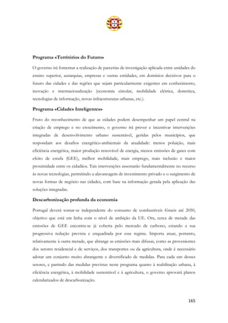 165
Programa «Territórios do Futuro»
O governo irá fomentar a realização de parcerias de investigação aplicada entre unidades do
ensino superior, autarquias, empresas e outras entidades, em domínios decisivos para o
futuro das cidades e das regiões que sejam particularmente exigentes em conhecimento,
inovação e internacionalização (economia circular, mobilidade elétrica, domótica,
tecnologias de informação, novas infraestruturas urbanas, etc.).
Programa «Cidades Inteligentes»
Fruto do reconhecimento de que as cidades podem desempenhar um papel central na
criação de emprego e no crescimento, o governo irá prever e incentivar intervenções
integradas de desenvolvimento urbano sustentável, geridas pelos municípios, que
respondam aos desafios energético-ambientais da atualidade: menos poluição, mais
eficiência energética, maior produção renovável de energia, menos emissões de gases com
efeito de estufa (GEE), melhor mobilidade, mais emprego, mais inclusão e maior
proximidade entre os cidadãos. Tais intervenções assentarão fundamentalmente no recurso
às novas tecnologias, permitindo a alavancagem de investimento privado e o surgimento de
novas formas de negócio nas cidades, com base na informação gerada pela aplicação das
soluções integradas.
Descarbonização profunda da economia
Portugal deverá tornar-se independente do consumo de combustíveis fósseis até 2050,
objetivo que está em linha com o nível de ambição da UE. Ora, cerca de metade das
emissões de GEE encontra-se já coberta pelo mercado de carbono, estando a sua
progressiva redução prevista e enquadrada por esse regime. Importa atuar, portanto,
relativamente à outra metade, que abrange as emissões mais difusas, como as provenientes
dos setores residencial e de serviços, dos transportes ou da agricultura, onde é necessário
adotar um conjunto muito abrangente e diversificado de medidas. Para cada um desses
setores, e partindo das medidas previstas neste programa quanto à reabilitação urbana, à
eficiência energética, à mobilidade sustentável e à agricultura, o governo aprovará planos
calendarizados de descarbonização.
 