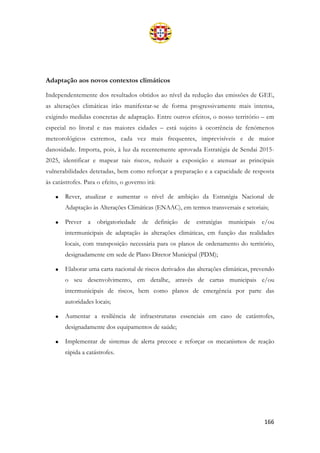 166
Adaptação aos novos contextos climáticos
Independentemente dos resultados obtidos ao nível da redução das emissões de GEE,
as alterações climáticas irão manifestar-se de forma progressivamente mais intensa,
exigindo medidas concretas de adaptação. Entre outros efeitos, o nosso território – em
especial no litoral e nas maiores cidades – está sujeito à ocorrência de fenómenos
meteorológicos extremos, cada vez mais frequentes, imprevisíveis e de maior
danosidade. Importa, pois, à luz da recentemente aprovada Estratégia de Sendai 2015-
2025, identificar e mapear tais riscos, reduzir a exposição e atenuar as principais
vulnerabilidades detetadas, bem como reforçar a preparação e a capacidade de resposta
às catástrofes. Para o efeito, o governo irá:
• Rever, atualizar e aumentar o nível de ambição da Estratégia Nacional de
Adaptação às Alterações Climáticas (ENAAC), em termos transversais e setoriais;
• Prever a obrigatoriedade de definição de estratégias municipais e/ou
intermunicipais de adaptação às alterações climáticas, em função das realidades
locais, com transposição necessária para os planos de ordenamento do território,
designadamente em sede de Plano Diretor Municipal (PDM);
• Elaborar uma carta nacional de riscos derivados das alterações climáticas, prevendo
o seu desenvolvimento, em detalhe, através de cartas municipais e/ou
intermunicipais de riscos, bem como planos de emergência por parte das
autoridades locais;
• Aumentar a resiliência de infraestruturas essenciais em caso de catástrofes,
designadamente dos equipamentos de saúde;
• Implementar de sistemas de alerta precoce e reforçar os mecanismos de reação
rápida a catástrofes.
 
