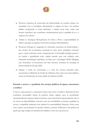168
• Promover iniciativas de conservação da biodiversidade em contexto urbano, em
articulação com os municípios, disseminando os espaços de lazer e de usufruto
público, recuperando as zonas ribeirinhas e criando novas áreas verdes com
funções específicas, que contribuam, simultaneamente, para a qualidade do ar e o
sequestro de carbono;
• Atribuir às Autarquias Metropolitanas de Lisboa e Porto a responsabilidade de
definir e proteger as respetivas Estruturas Ecológicas Metropolitanas;
• Posicionar Portugal na vanguarda da valorização económica da biodiversidade e
dos serviços dos ecossistemas, encarando-os como ativos estratégicos essenciais
para a coesão territorial, social e intergeracional. A diversidade biológica passará a
ser tratada e quantificada como «capital natural», para cuja avaliação serão
instituídas metodologias específicas, em linha com a abordagem MAES (Mapping
and Assessment of Ecosystems and their Services) resultante da estratégia da
biodiversidade da UE para 2020;
• Integrar o estado de conservação e o valor dos serviços prestados pelos
ecossistemas no Relatório de Estado do Ambiente, bem como nas contas públicas,
através da dinamização da conta satélite do ambiente do INE.
Garantir o acesso e a qualidade dos serviços públicos de águas, saneamento
e resíduos
O acesso a água potável e a saneamento básico, bem como a recolha e tratamento do lixo
constituem necessidades básicas de primeira ordem, nalguns casos já reconhecidas
internacionalmente enquanto direitos humanos, cuja concretização importa garantir, não só
em termos de disponibilidade universal, como de acessibilidade económica, qualidade de
serviço e integridade ambiental, mas também de sustentabilidade financeira. Existe neste
setor, todavia, um acumulado de decisões erráticas, contratos deficientes e más práticas de
gestão que urge corrigir, em benefício dos cidadãos. Como tal, o governo irá:
 