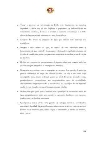 169
• Travar o processo de privatização da EGF, com fundamento na respetiva
ilegalidade e desde que tal não implique o pagamento de indemnizações ao
concorrente escolhido, de modo a inverter a excessiva concentração e a forte
distorção da concorrência existentes no setor dos resíduos;
• Reversão das fusões de empresas de água que tenham sido impostas aos
municípios;
• Integrar o ciclo urbano da água, no sentido de uma articulação entre o
fornecimento de água e as redes de drenagem valorizando o papel das autarquias na
recolha de modelos de gestão que permitam uma maior racionalização na afectação
de recursos.
• Definir um programa de aproveitamento da água reciclada, que proceda ao fecho
do ciclo da água, integrando as autarquias no processo;
• Renegociar, em conjunto com as autarquias, os contratos de concessão de primeira
geração celebrados ao longo das últimas décadas, em alta e em baixa, cujo
desempenho deixa muito a desejar quanto ao nível de serviço prestado e que,
paradoxalmente, proporcionam aos concessionários taxas de rentabilidade
absolutamente desproporcionadas e inaceitáveis à luz das regras de um mercado
saudável, com elevados encargos financeiros para o cidadão;
• Definir princípios iguais a nível nacional para a promoção de um tarifário social da
água, designadamente tendo em atenção os agregados familiares com menores
rendimentos e as famílias numerosas;
• Configurar e tornar efetiva uma garantia de serviços mínimos, considerados
essenciais à dignidade da pessoa humana, relativamente ao acesso a certos serviços
básicos ou de interesse geral, como a água, o saneamento, a recolha de resíduos,
entre outros;
 