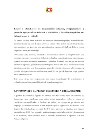 17
Estudo e identificação de investimentos seletivos, complementares e
pontuais, que permitam valorizar e rentabilizar o investimento público em
infraestruturas já realizado
As últimas décadas foram marcadas por um forte investimento público na modernização
de infraestruturas de base. É agora tempo de utilizar e tirar partido dessas infraestruturas,
que constituem um precioso ativo para dinamizar a competitividade do País, as nossas
empresas e a criação de emprego.
O Governo dará, por isso, prioridade a investimentos seletivos e complementares que
permitam valorizar o investimento de base já realizado e concretizado e que criem sinergias
e potenciem os recursos existentes como a capacidade de ciência e tecnologia, os recursos
naturais ou a posição geoeconómica de Portugal no mundo. Por isso, é necessário estudar e
identificar com rigor e de forma certeira quais são esses investimentos seletivos, aptos a
permitir um aproveitamento máximo das condições de que já dispomos e que possam
ainda ser rentabilizadas.
Esta opção deve, pois, proporcionar uma maior rentabilização de investimentos já
realizados e contribuir para viabilização de investimento privado.
3. PROMOVER O EMPREGO, COMBATER A PRECARIEDADE
A política de austeridade seguida nos últimos anos teve como efeito um aumento do
desemprego sem precedentes, com efeitos sociais devastadores sobre os jovens, os
cidadãos menos qualificados, as famílias e os milhares de portugueses que ficaram sem
emprego. Foi também associada a uma desvalorização da dignificação do trabalho e dos
direitos dos trabalhadores. A partir de 2016 serão repostos a totalidade dos feriados
suprimidos em 2012. Esta reposição será imediata para os feriados civis de 5 de outubro e
1 de dezembro, sendo acordada com as entidades competentes a reposição dos dois
feriados religiosos.
 