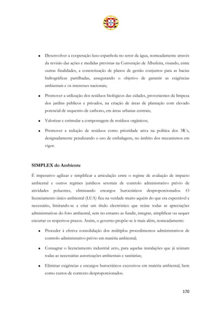 170
• Desenvolver a cooperação luso-espanhola no setor da água, nomeadamente através
da revisão das ações e medidas previstas na Convenção de Albufeira, visando, entre
outras finalidades, a concretização de planos de gestão conjuntos para as bacias
hidrográficas partilhadas, assegurando o objetivo de garantir as exigências
ambientais e os interesses nacionais;
• Promover a utilização dos resíduos biológicos das cidades, provenientes da limpeza
dos jardins públicos e privados, na criação de áreas de plantação com elevado
potencial de sequestro de carbono, em áreas urbanas centrais;
• Valorizar e estimular a compostagem de resíduos orgânicos;
• Promover a redução de resíduos como prioridade ativa na política dos 3R´s,
designadamente penalizando o uso de embalagens, no âmbito dos mecanismos em
vigor.
SIMPLEX do Ambiente
É imperativo agilizar e simplificar a articulação entre o regime de avaliação de impacto
ambiental e outros regimes jurídicos setoriais de controlo administrativo prévio de
atividades poluentes, eliminando encargos burocráticos desproporcionados. O
licenciamento único ambiental (LUA) fica na verdade muito aquém do que era expectável e
necessário, limitando-se a criar um título electrónico que reúne todas as apreciações
administrativas do foro ambiental, sem no entanto as fundir, integrar, simplificar ou sequer
encurtar os respetivos prazos. Assim, o governo propõe-se ir mais além, nomeadamente:
• Proceder à efetiva consolidação dos múltiplos procedimentos administrativos de
controlo administrativo prévio em matéria ambiental;
• Consagrar o licenciamento industrial zero, para aquelas instalações que já reúnam
todas as necessárias autorizações ambientais e sanitárias;
• Eliminar exigências e encargos burocráticos excessivos em matéria ambiental, bem
como custos de contexto desproporcionados.
 