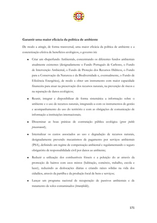 171
Garantir uma maior eficácia da política de ambiente
De modo a atingir, de forma transversal, uma maior eficácia da política de ambiente e a
concretização efetiva de benefícios ecológicos, o governo irá:
• Criar um «Superfundo Ambiental», concentrando os diferentes fundos ambientais
atualmente existentes (designadamente o Fundo Português de Carbono, o Fundo
de Intervenção Ambiental, o Fundo de Proteção dos Recursos Hídricos, o Fundo
para a Conservação da Natureza e da Biodiversidade e, eventualmente, o Fundo de
Eficiência Energética), de modo a obter um instrumento com maior capacidade
financeira para atuar na preservação dos recursos naturais, na prevenção de riscos e
na reparação de danos ecológicos;
• Reunir, integrar e disponibilizar de forma sistemática a informação sobre o
ambiente e o uso de recursos naturais, integrando-a com os instrumentos de gestão
e acompanhamento do uso do território e com as obrigações de comunicação de
informação a instituições internacionais;
• Disseminar as boas práticas de contratação pública ecológica (green public
procurement);
• Internalizar os custos associados ao uso e degradação de recursos naturais,
designadamente prevendo mecanismos de pagamento por serviços ambientais
(PSA), definindo um regime de compensação ambiental e regulamentando o seguro
obrigatório de responsabilidade civil por danos ao ambiente;
• Reduzir a utilização dos combustíveis fósseis e a poluição do ar através da
promoção de bairros com usos mistos (habitação, comércio, trabalho, escola e
lazer), reduzindo as deslocações diárias e criando raízes sólidas na vida dos
cidadãos, através da partilha e da produção local de bens e serviços;
• Lançar um programa nacional de recuperação de passivos ambientais e de
tratamento de solos contaminados (brownfields);
 