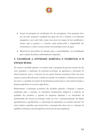 172
• Lançar um programa de revitalização dos rios portugueses. Este programa deve,
por um lado, recuperar a qualidade das águas dos rios e valorizar a sua dimensão
paisagística e, por outro lado, tornar essas áreas um espaço de lazer qualificado e
atrativo para as pessoas e o turismo, assim promovendo a singularidade dos
ecossistemas e o relevo socioeconómico dos principais cursos de água;
• Desenvolver uma política de educação para a sustentabilidade e de sensibilização
para a adoção de práticas ambientalmente adequadas.
4. VALORIZAR A ATIVIDADE AGRÍCOLA E FLORESTAL E O
ESPAÇO RURAL
No tocante à atividade agrícola e ao mundo rural, o programa do governo assenta em três
eixos principais: a exploração do potencial económico da agricultura, a promoção do
desenvolvimento rural e o fomento de uma gestão florestal sustentável. Estes três eixos
seguem a mesma filosofia geral: a eficácia em matéria de resultados, a eficiência em matéria
de custos e a equidade em matéria de discriminação positiva para as zonas desfavorecidas, a
pequena agricultura ou os jovens agricultores.
Relativamente à valorização económica das atividades agrícolas e florestais e respetiva
canalização para o mercado, as orientações fundamentais dirigem-se à melhoria da
qualidade dos produtos, à garantia da segurança alimentar e ao incremento da
produtividade dos fatores de produção, tendo em vista a internacionalização das fileiras
agroalimentares e agroflorestais e a substituição de importações no mercado nacional. Um
macro-objetivo específico, que resume bem a orientação-base deste eixo, é a obtenção do
equilíbrio na balança comercial agrícola no horizonte de duas legislaturas.
 
