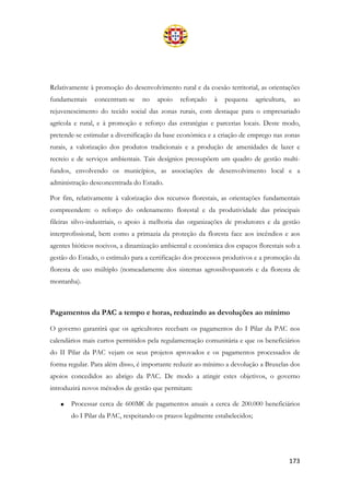 173
Relativamente à promoção do desenvolvimento rural e da coesão territorial, as orientações
fundamentais concentram-se no apoio reforçado à pequena agricultura, ao
rejuvenescimento do tecido social das zonas rurais, com destaque para o empresariado
agrícola e rural, e à promoção e reforço das estratégias e parcerias locais. Deste modo,
pretende-se estimular a diversificação da base económica e a criação de emprego nas zonas
rurais, a valorização dos produtos tradicionais e a produção de amenidades de lazer e
recreio e de serviços ambientais. Tais desígnios pressupõem um quadro de gestão multi-
fundos, envolvendo os municípios, as associações de desenvolvimento local e a
administração desconcentrada do Estado.
Por fim, relativamente à valorização dos recursos florestais, as orientações fundamentais
compreendem: o reforço do ordenamento florestal e da produtividade das principais
fileiras silvo-industriais, o apoio à melhoria das organizações de produtores e da gestão
interprofissional, bem como a primazia da proteção da floresta face aos incêndios e aos
agentes bióticos nocivos, a dinamização ambiental e económica dos espaços florestais sob a
gestão do Estado, o estímulo para a certificação dos processos produtivos e a promoção da
floresta de uso múltiplo (nomeadamente dos sistemas agrossilvopastoris e da floresta de
montanha).
Pagamentos da PAC a tempo e horas, reduzindo as devoluções ao mínimo
O governo garantirá que os agricultores recebam os pagamentos do I Pilar da PAC nos
calendários mais curtos permitidos pela regulamentação comunitária e que os beneficiários
do II Pilar da PAC vejam os seus projetos aprovados e os pagamentos processados de
forma regular. Para além disso, é importante reduzir ao mínimo a devolução a Bruxelas dos
apoios concedidos ao abrigo da PAC. De modo a atingir estes objetivos, o governo
introduzirá novos métodos de gestão que permitam:
• Processar cerca de 600M€ de pagamentos anuais a cerca de 200.000 beneficiários
do I Pilar da PAC, respeitando os prazos legalmente estabelecidos;
 