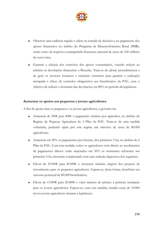 174
• Observar uma cadência regular e célere na tomada de decisões e no pagamento dos
apoios financeiros no âmbito do Programa de Desenvolvimento Rural (PDR),
assim como da respetiva contrapartida financeira nacional de cerca de 120 milhões
de euros/ano;
• Garantir a eficácia dos controlos dos apoios comunitários, visando reduzir ao
mínimo as devoluções financeiras a Bruxelas. Trata-se de adotar procedimentos e
de gerir os recursos humanos e materiais existentes para garantir a realização
atempada e eficaz de controlos obrigatórios aos beneficiários da PAC, com o
objetivo de reduzir o montante das devoluções em 80% no período da legislatura.
Aumentar os apoios aos pequenos e jovens agricultores
A fim de apoiar mais os pequenos e os jovens agricultores, o governo irá:
• Aumentar de 500€ para 600€ o pagamento mínimo por agricultor, no âmbito do
Regime da Pequena Agricultura do I Pilar da PAC. Trata-se de uma medida
voluntária, podendo optar por este regime um universo de cerca de 80.000
agricultores;
• Aumentar em 50% os pagamentos por hectare, dos primeiros 5 ha, no âmbito do I
Pilar da PAC. Com esta medida, todos os agricultores com direito ao recebimento
de pagamentos diretos verão majorados em 50% os montantes referentes aos
primeiros 5 ha, montante compensado com uma redução degressiva dos seguintes;
• Elevar de 25.000€ para 40.000€ o montante máximo elegível dos projetos de
investimento para os pequenos agricultores. Espera-se, desta forma, beneficiar um
universo potencial de 80.000 beneficiários;
• Elevar de 15.000€ para 20.000€ o valor mínimo do prémio à primeira instalação
para os jovens agricultores. Espera-se, com esta medida, instalar cerca de 10.000
novos jovens agricultores durante a legislatura;
 